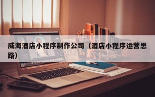 德宏威海酒店小程序制作公司（酒店小程序运营思路）