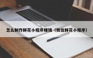 德宏怎么制作鲜花小程序赚钱（微信鲜花小程序）